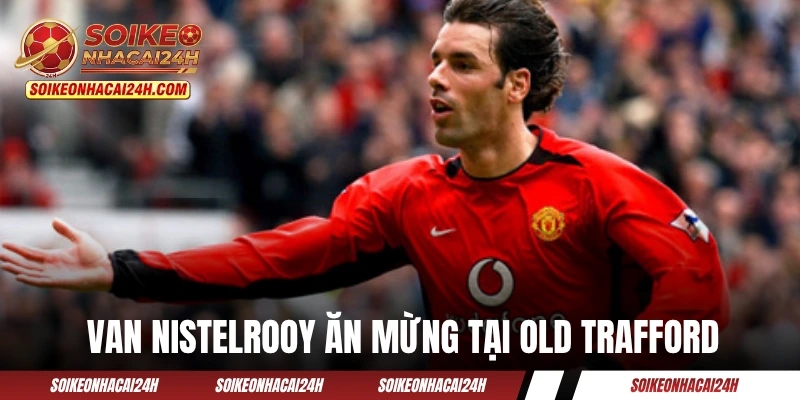 Tiền Đạo Hay Nhất MU - Định Nghĩa Về Một "Quỷ Đỏ" Hoàn Hảo? Van Nistelrooy ăn mừng cuồng nhiệt tại Old Trafford